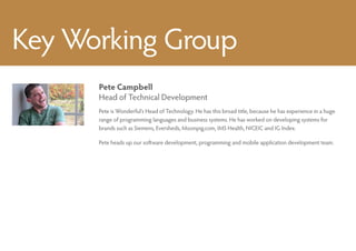 Key Working Group
      Pete Campbell
      Head of Technical Development
      Pete is Wonderful’s Head of Technology. He has this broad title, because he has experience in a huge
      range of programming languages and business systems. He has worked on developing systems for
      brands such as Siemens, Eversheds, Moonpig.com, IMS Health, NICEIC and IG Index.

      Pete heads up our software development, programming and mobile application development team.
 