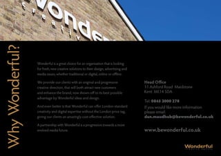 Why Wonderful?

                 Wonderful is a great choice for an organisation that is looking
                 for fresh, new creative solutions to their design, advertising and
                 media issues, whether traditional or digital, online or offline.

                 We provide our clients with an original and progressive              Head Office
                 creative direction, that will both attract new customers             11 Ashford Road Maidstone
                 and enhance the brand, now shown-off to its best possible            Kent ME14 5DA
                 advantage by Wonderful ideas and design.
                                                                                      Tel: 0845 2000 278
                 And even better is that Wonderful can offer London-standard          If you would like more information
                 creativity and digital expertise without the London price tag,       please email:
                 giving our clients an amazingly cost-effective solution.             dan.maudhub@bewonderful.co.uk
                 A partnership with Wonderful is a progression towards a more
                 evolved media future.                                                www.bewonderful.co.uk
 