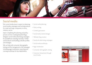 Social media
Our social media team is expert at planning    • Social media planning
social media campaigns and writing policies
                                               • Policy writing
for small and large companies in every
industry sector.                               • Content generation
Upon completing the planning and policy
                                               • Social media channel design
process we love creating bespoke blogs,
designer social media advertising campaigns    • Website blog creation
for all platforms including YouTube, Twitter
and Facebook and building LinkedIn profiles    • Facebook advertising campaigns
and strategies.                                • Social media workshops
We can help with consumer demographic
testing and the management of all campaigns    • Page moderation
including page moderation, reporting and       • Consumer demographic testing
running workshops for key stakeholders.
                                               • Customer interactivity through
                                                 social media
 