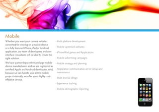 Mobile
Whether you want your current website              • Multi platform development
converted for viewing on a mobile device
or a fully featured iPhone, iPad or Android        • Mobile optimised websites
application, our team of developers and user       • iPhone/iPad games and Applications
interface consultants will be able to create the
right solution.                                    • Mobile advertising campaigns
We have partnerships with many large mobile • Mobile strategy and planning
device manufacturers and we are registered as
certified Apple and Android developers. And, • Application communication server setup and
because we can handle your entire mobile          maintenance
project internally, we offer you a highly cost-
                                                • Multi level UI design
effective service.
                                                • Experience tracking

                                                   • Mobile demographic reporting
 