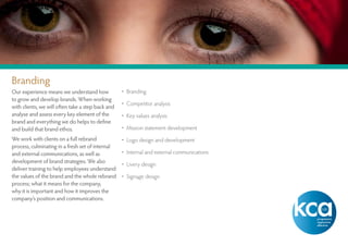 Branding
Our experience means we understand how             • Branding
to grow and develop brands. When working
                                                   • Competitor analysis
with clients, we will often take a step back and
analyse and assess every key element of the        • Key values analysis
brand and everything we do helps to define
and build that brand ethos.                        • Mission statement development
We work with clients on a full rebrand             • Logo design and development
process, culminating in a fresh set of internal
and external communications, as well as            • Internal and external communications
development of brand strategies. We also           • Livery design
deliver training to help employees understand
the values of the brand and the whole rebrand      • Signage design
process; what it means for the company,
why it is important and how it improves the
company’s position and communications.
 