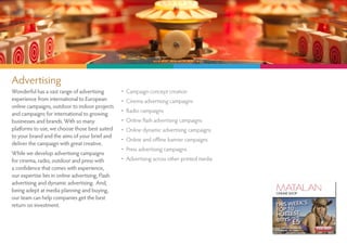 Advertising
Wonderful has a vast range of advertising         •   Campaign concept creation
experience from international to European         •   Cinema advertising campaigns
online campaigns, outdoor to indoor projects
and campaigns for international to growing
                                                  •   Radio campaigns
businesses and brands. With so many               •   Online flash advertising campaigns
platforms to use, we choose those best suited     •   Online dynamic advertising campaigns
to your brand and the aims of your brief and
                                                  •   Online and offline banner campaigns
deliver the campaign with great creative.
                                                  •   Press advertising campaigns
While we develop advertising campaigns
for cinema, radio, outdoor and press with         •   Advertising across other printed media
a confidence that comes with experience,
our expertise lies in online advertising, Flash
advertising and dynamic advertising. And,
being adept at media planning and buying,
our team can help companies get the best
return on investment.
 