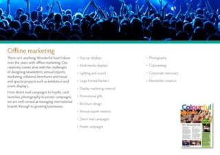 Offline marketing
There isn’t anything Wonderful hasn’t done     • Pop-up displays              • Photography
over the years with offline marketing. Our
                                               • Multi-media displays         • Copywriting
creativity comes alive with the challenges
of designing newsletters, annual reports,      • Lighting and sound           • Corporate stationary
marketing collateral, brochures and visual
and spacial projects such as exhibition and    • Large Format Banners         • Newsletter creation
event displays.
                                               • Display marketing material
From direct mail campaigns to loyalty card
launches, photography to poster campaigns,     • Promotional gifts
we are well-versed at managing international
                                               • Brochure design
brands through to growing businesses.
                                               • Annual report creation

                                               • Direct mail campaigns

                                               • Poster campaigns
 