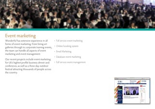 Event marketing
Wonderful has extensive experience in all       • Full service event marketing
forms of event marketing. From hiring art
                                                • Online booking system
galleries through to corporate training events,
the team can handle all aspects of event        • Email Marketing
marketing and event management.
                                                • Database event marketing
Our recent projects include event marketing
for Uk’s highest profile business dinner and    • Full service event management
conference, as well as a three day outdoor
festival attracting thousands of people across
the country.
 