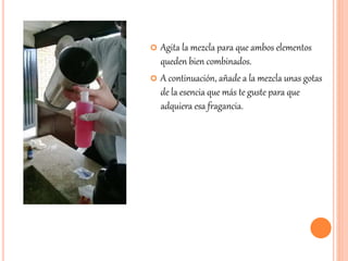  Agita la mezcla para que ambos elementos 
queden bien combinados. 
 A continuación, añade a la mezcla unas gotas 
de la esencia que más te guste para que 
adquiera esa fragancia. 
 