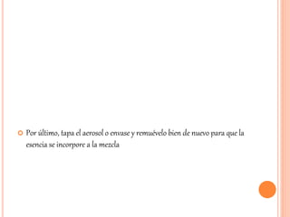  Por último, tapa el aerosol o envase y remuévelo bien de nuevo para que la 
esencia se incorpore a la mezcla 
 