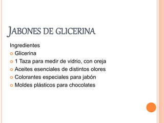 JABONES DE GLICERINA 
Ingredientes 
 Glicerina 
 1 Taza para medir de vidrio, con oreja 
 Aceites esenciales de distintos olores 
 Colorantes especiales para jabón 
 Moldes plásticos para chocolates 
 