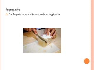 Preparación: 
 Con la ayuda de un adulto corta un trozo de glicerina. 
 