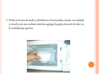  Ponla en la taza de medir y derrítela en el microondas, sácala, con cuidado 
y revuelve con una cuchara mientras agregas las gotas de aceite de olor, en 
la cantidad que quieras, 
 