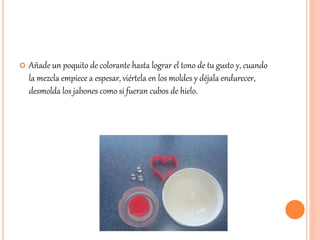  Añade un poquito de colorante hasta lograr el tono de tu gusto y, cuando 
la mezcla empiece a espesar, viértela en los moldes y déjala endurecer, 
desmolda los jabones como si fueran cubos de hielo. 
 