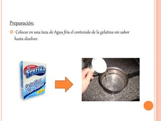 Preparación: 
 Colocar en una taza de Agua fría el contenido de la gelatina sin sabor 
hasta disolver. 
 