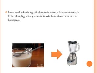  Licuar con los demás ingredientes en este orden: la leche condensada, la 
leche entera, la gelatina y la crema de leche hasta obtener una mezcla 
homogénea. 
 