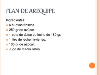FLAN DE AREQUIPE 
Ingredientes: 
 6 huevos frescos. 
 250 gr de azúcar. 
 1 pote de dulce de leche de 180 gr. 
 1 litro de leche hirviendo. 
 100 gr de azúcar. 
 Jugo de medio limón 
 