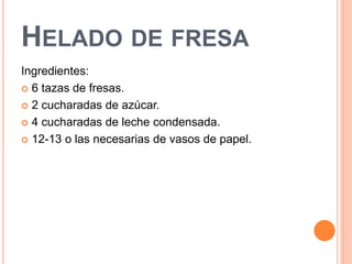 HELADO DE FRESA 
Ingredientes: 
 6 tazas de fresas. 
 2 cucharadas de azúcar. 
 4 cucharadas de leche condensada. 
 12-13 o las necesarias de vasos de papel. 
 