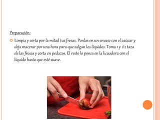 Preparación: 
 Limpia y corta por la mitad tus fresas. Ponlas en un envase con el azúcar y 
deja macerar por una hora para que salgan los líquidos. Toma 1 y 1/2 taza 
de las fresas y corta en pedazos. El resto lo pones en la licuadora con el 
líquido hasta que esté suave. 
 