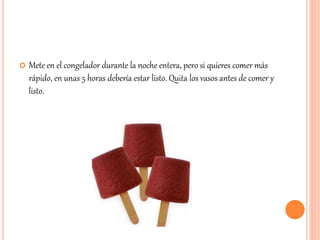  Mete en el congelador durante la noche entera, pero si quieres comer más 
rápido, en unas 5 horas debería estar listo. Quita los vasos antes de comer y 
listo. 
 