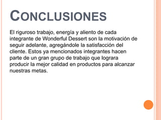 CONCLUSIONES 
El riguroso trabajo, energía y aliento de cada 
integrante de Wonderful Dessert son la motivación de 
seguir adelante, agregándole la satisfacción del 
cliente. Estos ya mencionados integrantes hacen 
parte de un gran grupo de trabajo que lograra 
producir la mejor calidad en productos para alcanzar 
nuestras metas. 
 