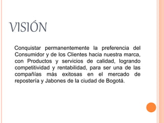 VISIÓN 
Conquistar permanentemente la preferencia del 
Consumidor y de los Clientes hacia nuestra marca, 
con Productos y servicios de calidad, logrando 
competitividad y rentabilidad, para ser una de las 
compañías más exitosas en el mercado de 
repostería y Jabones de la ciudad de Bogotá. 
 