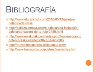 BIBLIOGRAFÍA 
 http://www.elgranchef.com/2010/05/12/paletas-heladas- 
de-fresa 
 http://belleza.innatia.com/c-exfoliantes-faciales/a-exfoliante- 
casero-de-te-rojo-3159.html 
 http://www.ewakulak.com/index.php?option=com_c 
ontent&task=view&id=387&Itemid=206 
 http://proyectoscaseros.wikispaces.com/ 
 http://www.lasrecetas.co/postres/tresleches.htm 
