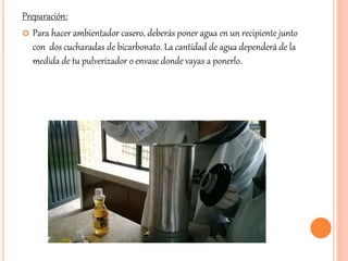 Preparación: 
 Para hacer ambientador casero, deberás poner agua en un recipiente junto 
con dos cucharadas de bicarbonato. La cantidad de agua dependerá de la 
medida de tu pulverizador o envase donde vayas a ponerlo. 
 