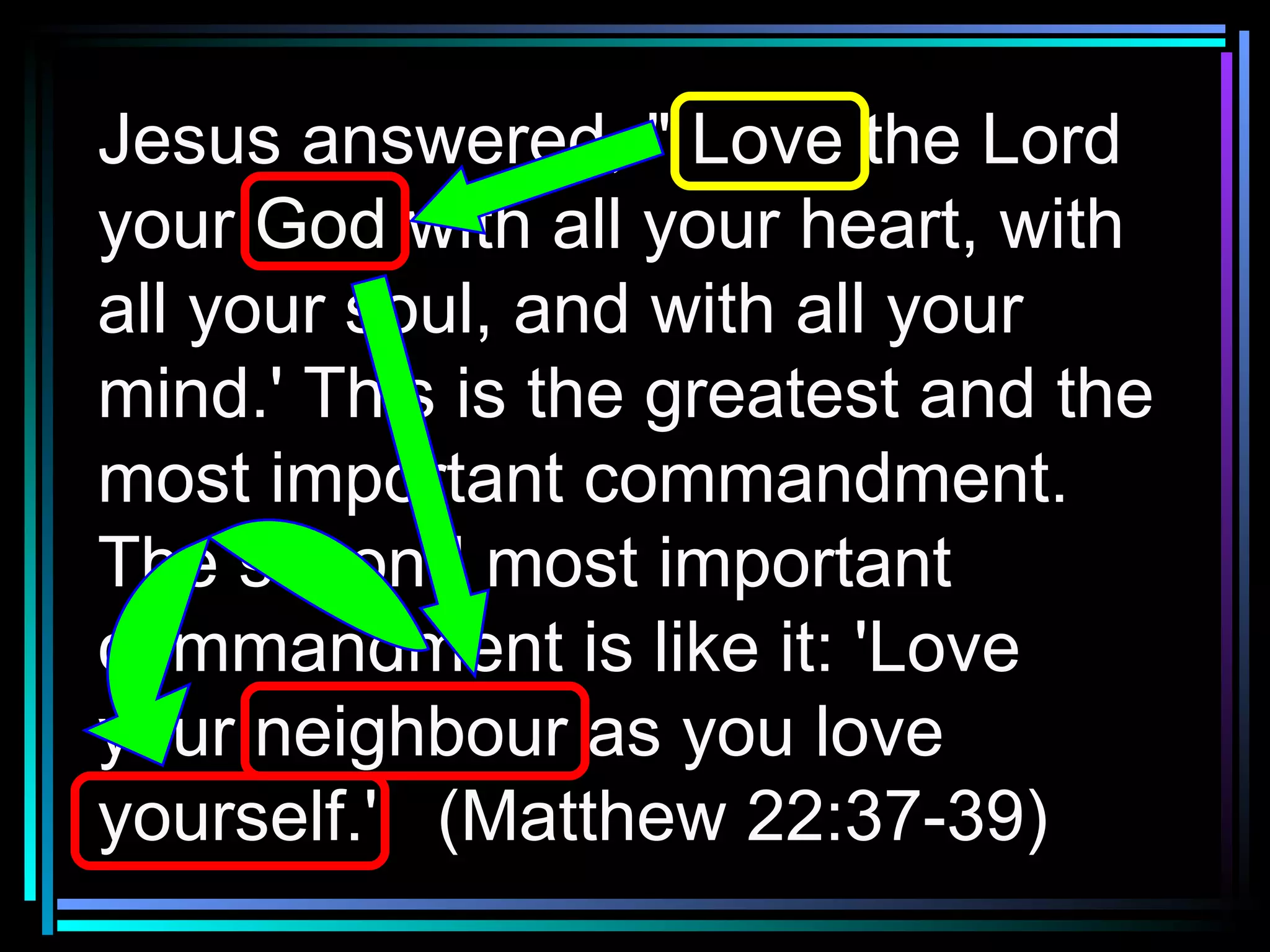Jesus answered, " Love the Lord your God with all your heart, with all your soul, and with all your mind.' This is the greatest and the most important commandment. The second most important commandment is like it: 'Love your neighbour as you love yourself.'  (Matthew 22:37-39) 