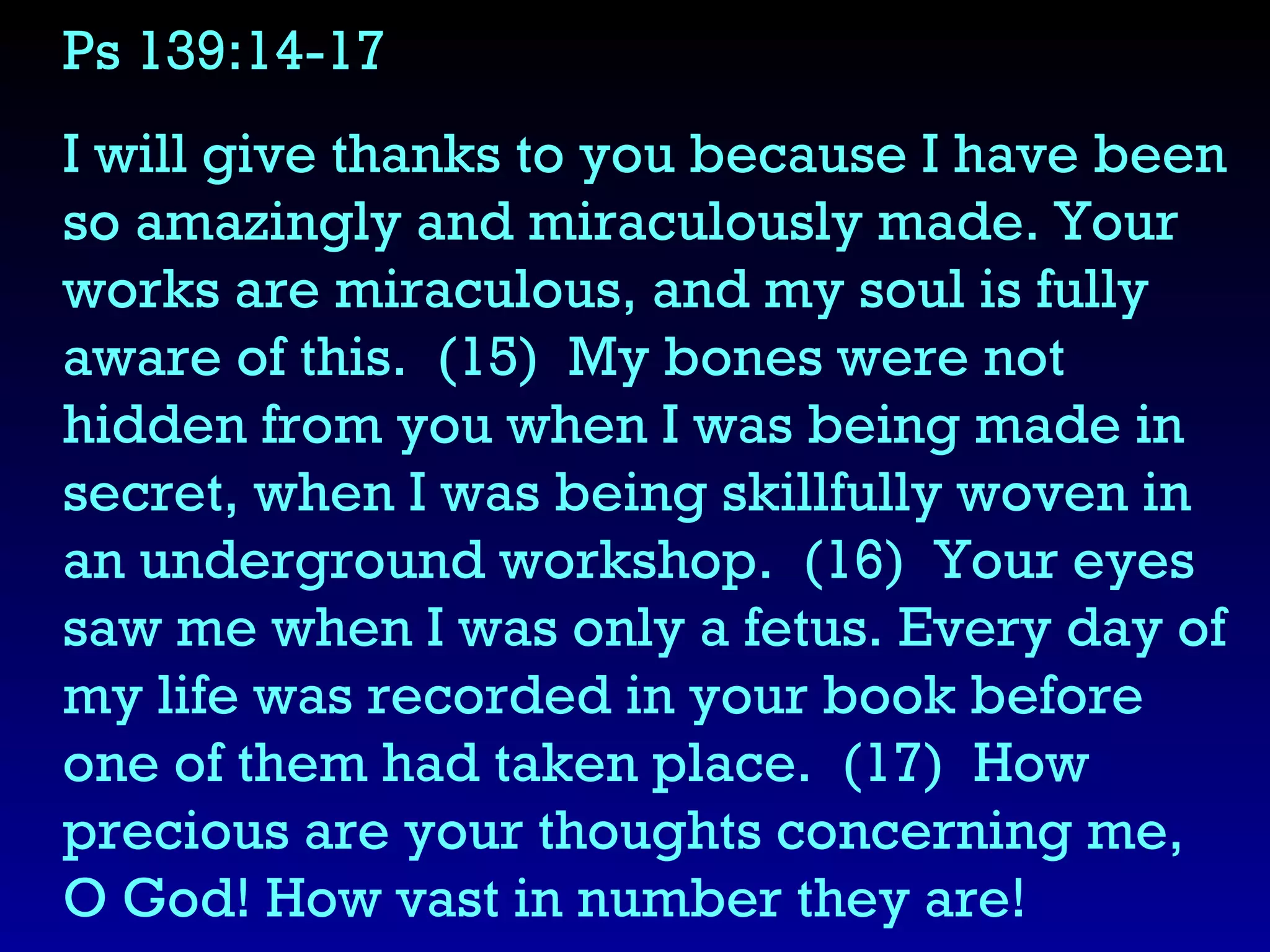 Ps 139:14-17  I will give thanks to you because I have been so amazingly and miraculously made. Your works are miraculous, and my soul is fully aware of this.  (15)  My bones were not hidden from you when I was being made in secret, when I was being skillfully woven in an underground workshop.  (16)  Your eyes saw me when I was only a fetus. Every day of my life was recorded in your book before one of them had taken place.  (17)  How precious are your thoughts concerning me, O God! How vast in number they are! 