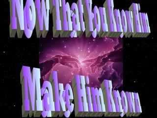Now That You Know Him Make Him Known 