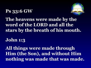 Ps 33:6 GW  The heavens were made by the word of the LORD and all the stars by the breath of his mouth. John 1:3  All things were made through Him (the Son), and without Him nothing was made that was made. 