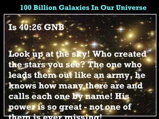 100 Billion Galaxies In Our Universe Is 40:26 GNB  Look up at the sky! Who created the stars you see? The one who leads them out like an army, he knows how many there are and calls each one by name! His power is so great - not one of them is ever missing! 