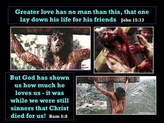 Greater love has no man than this, that one lay down his life for his friends  John 15:13 But God has shown us how much he loves us - it was while we were still sinners that Christ died for us!  Rom 5:8  