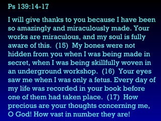 Ps 139:14-17  I will give thanks to you because I have been so amazingly and miraculously made. Your works are miraculous, and my soul is fully aware of this.  (15)  My bones were not hidden from you when I was being made in secret, when I was being skillfully woven in an underground workshop.  (16)  Your eyes saw me when I was only a fetus. Every day of my life was recorded in your book before one of them had taken place.  (17)  How precious are your thoughts concerning me, O God! How vast in number they are! 