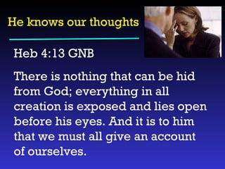 He knows our thoughts Heb 4:13 GNB  There is nothing that can be hid from God; everything in all creation is exposed and lies open before his eyes. And it is to him that we must all give an account of ourselves. 
