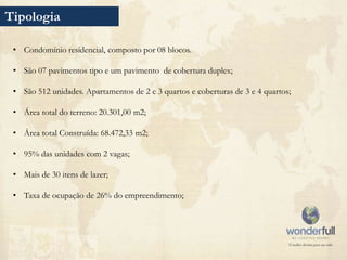 Tipologia

 • Condomínio residencial, composto por 08 blocos.

 • São 07 pavimentos tipo e um pavimento de cobertura duplex;

 • São 512 unidades. Apartamentos de 2 e 3 quartos e coberturas de 3 e 4 quartos;

 • Área total do terreno: 20.301,00 m2;

 • Área total Construída: 68.472,33 m2;

 • 95% das unidades com 2 vagas;

 • Mais de 30 itens de lazer;

 • Taxa de ocupação de 26% do empreendimento;
 