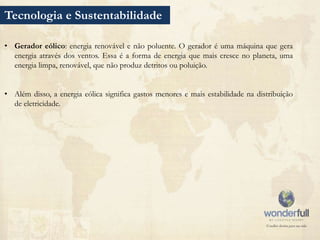 Tecnologia e Sustentabilidade

• Gerador eólico: energia renovável e não poluente. O gerador é uma máquina que gera
  energia através dos ventos. Essa é a forma de energia que mais cresce no planeta, uma
  energia limpa, renovável, que não produz detritos ou poluição.


• Além disso, a energia eólica significa gastos menores e mais estabilidade na distribuição
  de eletricidade.
 