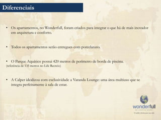 Diferenciais


 • Os apartamentos, no Wonderfull, foram criados para integrar o que há de mais inovador
   em arquitetura e conforto.


 • Todos os apartamentos serão entregues com porcelanato.


 • O Parque Aquático possui 420 metros de perímetro de borda de piscina.
 (referência de 135 metros no Life Recreio)



 • A Calper idealizou com exclusividade a Varanda Lounge: uma área multiuso que se
   integra perfeitamente à sala de estar.
 