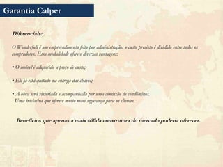 Garantia Calper

  Diferenciais:

  O Wonderfull é um empreendimento feito por administração: o custo previsto é dividido entre todos os
  compradores. Essa modalidade oferece diversas vantagens:

  • O imóvel é adquirido a preço de custo;

  • Ele já está quitado na entrega das chaves;

  • A obra será vistoriada e acompanhada por uma comissão de condôminos.
    Uma iniciativa que oferece muito mais segurança para os clientes.


    Benefícios que apenas a mais sólida construtora do mercado poderia oferecer.
 