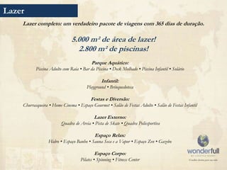 Lazer
    Lazer completo: um verdadeiro pacote de viagens com 365 dias de duração.

                               5.000 m² de área de lazer!
                                 2.800 m² de piscinas!
                                         Parque Aquático:
           Piscina Adulto com Raia • Bar da Piscina • Deck Molhado • Piscina Infantil • Solário

                                                Infantil:
                                       Playground • Brinquedoteca

                                          Festas e Diversão:
    Churrasqueira • Home Cinema • Espaço Gourmet • Salão de Festas Adulto • Salão de Festas Infantil

                                            Lazer Externo:
                         Quadra de Areia • Pista de Skate • Quadra Poliesportiva

                                            Espaço Relax:
                  Hidro • Espaço Banho • Sauna Seca e a Vapor • Espaço Zen • Gazebo

                                            Espaço Corpo:
                                    Pilates • Spinning • Fitness Center
 
