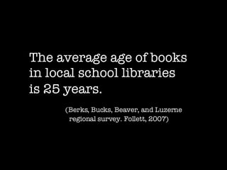 The average age of books  in local school libraries is 25 years.   (Berks, Bucks, Beaver, and Luzerne regional survey. Follett, 2007)   
