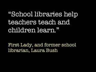 “ School libraries help teachers teach and children learn.” First Lady, and former school librarian, Laura Bush 