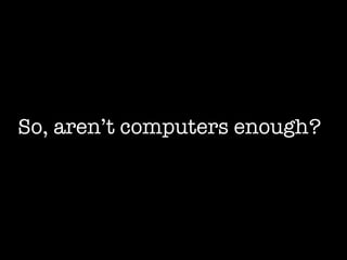 So, aren’t computers enough? 