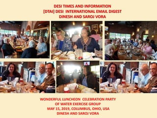 DESI TIMES AND INFORMATION
[DTAI] DESI INTERNATIONAL EMAIL DIGEST
DINESH AND SAROJ VORA
WONDERFUL LUNCHEON CELEBRATION PARTY
OF WATER EXERCISE GROUP
MAY 15, 2019, COLUMBUS, OHIO, USA
DINESH AND SAROJ VORA
 