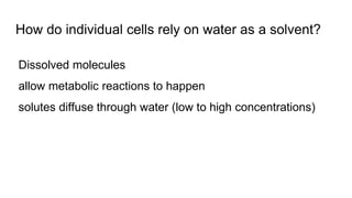 How do individual cells rely on water as a solvent?
Dissolved molecules
allow metabolic reactions to happen
solutes diffuse through water (low to high concentrations)
 