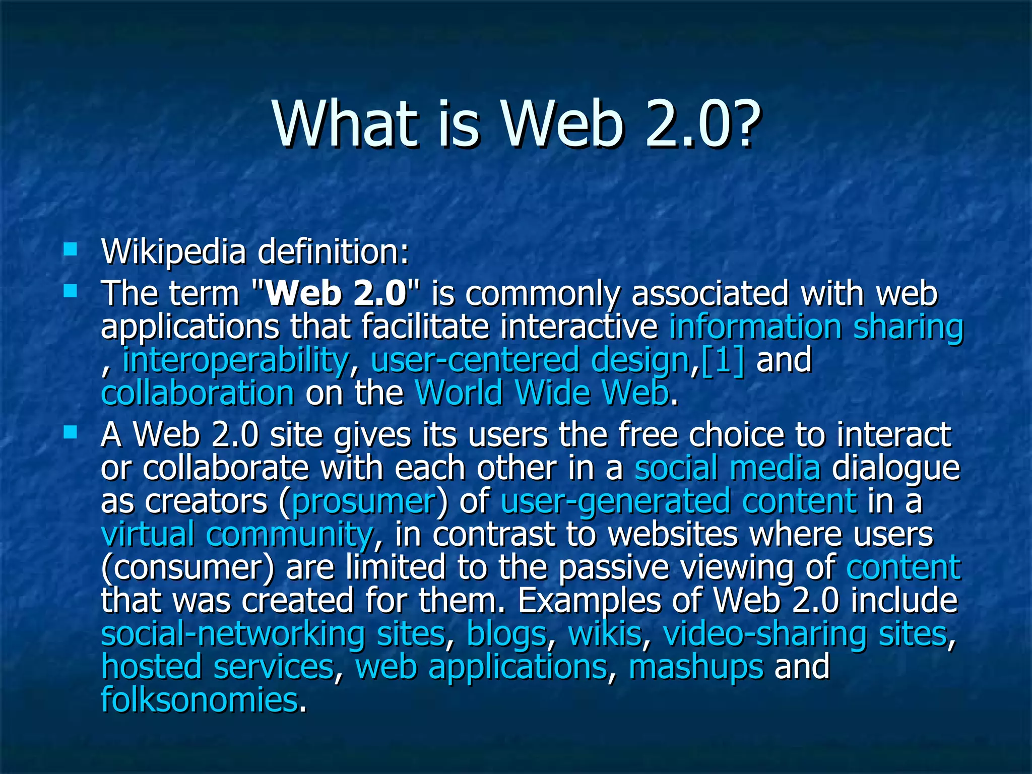 What is Web 2.0? Wikipedia definition: The term &quot; Web 2.0 &quot; is commonly associated with web applications that facilitate interactive  information sharing ,  interoperability ,  user-centered design , [1]  and  collaboration  on the  World Wide Web .  A Web 2.0 site gives its users the free choice to interact or collaborate with each other in a  social media  dialogue as creators ( prosumer ) of  user-generated content  in a  virtual community , in contrast to websites where users (consumer) are limited to the passive viewing of  content  that was created for them. Examples of Web 2.0 include  social-networking sites ,  blogs ,  wikis ,  video-sharing sites ,  hosted services ,  web applications ,  mashups  and  folksonomies . 