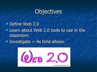 Objectives Define Web 2.0 Learn about Web 2.0 tools to use in the classroom. Investigate ~ As time allows.  