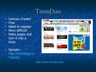 ToonDoo http://www.toondoo.com/ Cartoon Creator Free Need to register More difficult Make pages and turn it into a book. Sample~  http://trainking.wikispaces.com/ ToonDo 