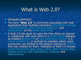 What is Web 2.0? Wikipedia definition: The term &quot; Web 2.0 &quot; is commonly associated with web applications that facilitate interactive  information sharing ,  interoperability ,  user-centered design , [1]  and  collaboration  on the  World Wide Web .  A Web 2.0 site gives its users the free choice to interact or collaborate with each other in a  social media  dialogue as creators ( prosumer ) of  user-generated content  in a  virtual community , in contrast to websites where users (consumer) are limited to the passive viewing of  content  that was created for them. Examples of Web 2.0 include  social-networking sites ,  blogs ,  wikis ,  video-sharing sites ,  hosted services ,  web applications ,  mashups  and  folksonomies . 