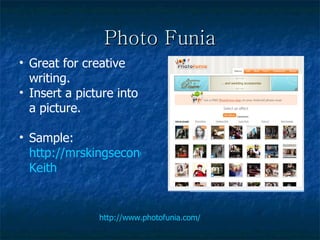 Photo Funia http://www.photofunia.com/ Great for creative writing. Insert a picture into a picture. Sample:  http://mrskingsecondgrade.wikispaces.com/ Keith 
