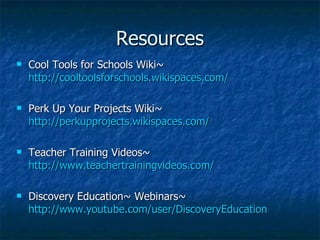 Resources Cool Tools for Schools Wiki~  http://cooltoolsforschools.wikispaces.com / Perk Up Your Projects Wiki~  http://perkupprojects.wikispaces.com / Teacher Training Videos~  http://www.teachertrainingvideos.com / Discovery Education~ Webinars~  http://www.youtube.com/user/ DiscoveryEducation 