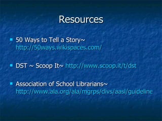 Resources 50 Ways to Tell a Story~  http://50ways.wikispaces.com/ DST ~ Scoop It~  http://www.scoop.it/t/dst Association of School Librarians~  http://www.ala.org/ala/mgrps/divs/aasl/guidelinesandstandards/bestlist/bestwebsitestop25.cfm#collaboration 
