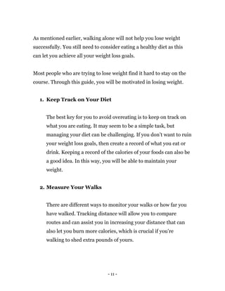 - 11 -
As mentioned earlier, walking alone will not help you lose weight
successfully. You still need to consider eating a healthy diet as this
can let you achieve all your weight loss goals.
Most people who are trying to lose weight find it hard to stay on the
course. Through this guide, you will be motivated in losing weight.
1. Keep Track on Your Diet
The best key for you to avoid overeating is to keep on track on
what you are eating. It may seem to be a simple task, but
managing your diet can be challenging. If you don’t want to ruin
your weight loss goals, then create a record of what you eat or
drink. Keeping a record of the calories of your foods can also be
a good idea. In this way, you will be able to maintain your
weight.
2. Measure Your Walks
There are different ways to monitor your walks or how far you
have walked. Tracking distance will allow you to compare
routes and can assist you in increasing your distance that can
also let you burn more calories, which is crucial if you’re
walking to shed extra pounds of yours.
 